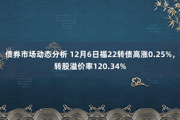 债券市场动态分析 12月6日福22转债高涨0.25%，转股溢价率120.34%