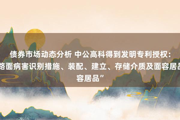 债券市场动态分析 中公高科得到发明专利授权：“路面病害识别措施、装配、建立、存储介质及面容居品”