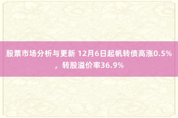 股票市场分析与更新 12月6日起帆转债高涨0.5%，转股溢价率36.9%