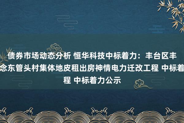 债券市场动态分析 恒华科技中标着力：丰台区丰台街说念东管头村集体地皮租出房神情电力迁改工程 中标着力公示