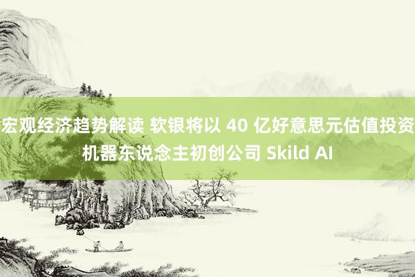 宏观经济趋势解读 软银将以 40 亿好意思元估值投资机器东说念主初创公司 Skild AI