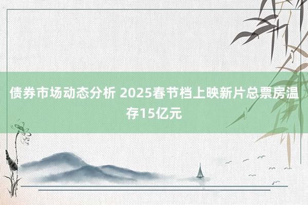 债券市场动态分析 2025春节档上映新片总票房温存15亿元