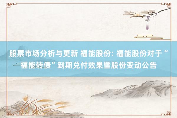 股票市场分析与更新 福能股份: 福能股份对于“福能转债”到期兑付效果暨股份变动公告