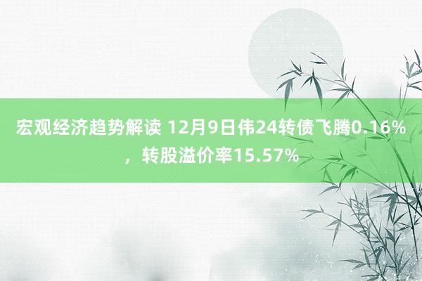 宏观经济趋势解读 12月9日伟24转债飞腾0.16%，转股溢价率15.57%