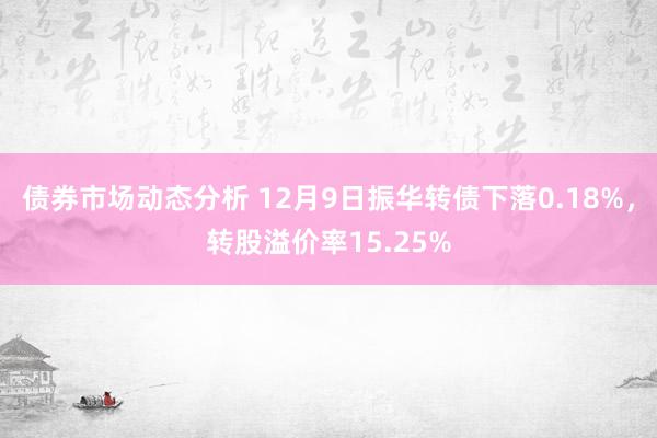 债券市场动态分析 12月9日振华转债下落0.18%，转股溢价率15.25%