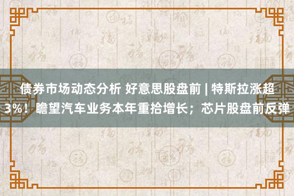 债券市场动态分析 好意思股盘前 | 特斯拉涨超3%！瞻望汽车业务本年重拾增长；芯片股盘前反弹