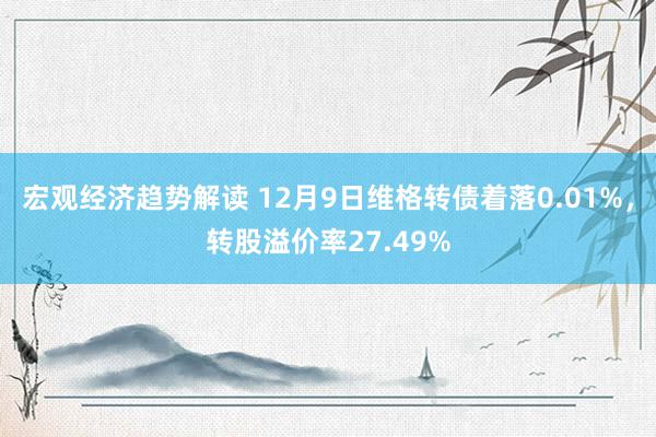 宏观经济趋势解读 12月9日维格转债着落0.01%，转股溢价率27.49%