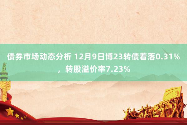 债券市场动态分析 12月9日博23转债着落0.31%，转股溢价率7.23%