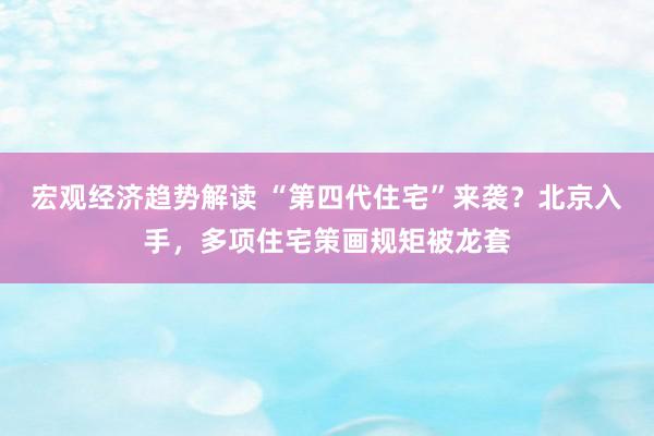 宏观经济趋势解读 “第四代住宅”来袭？北京入手，多项住宅策画规矩被龙套