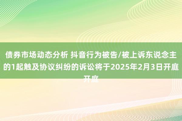 债券市场动态分析 抖音行为被告/被上诉东说念主的1起触及协议纠纷的诉讼将于2025年2月3日开庭