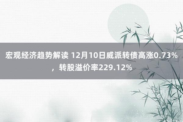 宏观经济趋势解读 12月10日威派转债高涨0.73%，转股溢价率229.12%