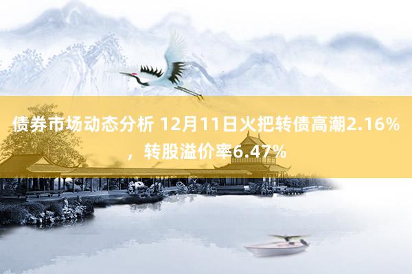 债券市场动态分析 12月11日火把转债高潮2.16%，转股溢价率6.47%