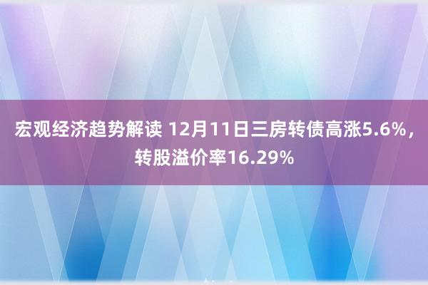 宏观经济趋势解读 12月11日三房转债高涨5.6%，转股溢价率16.29%