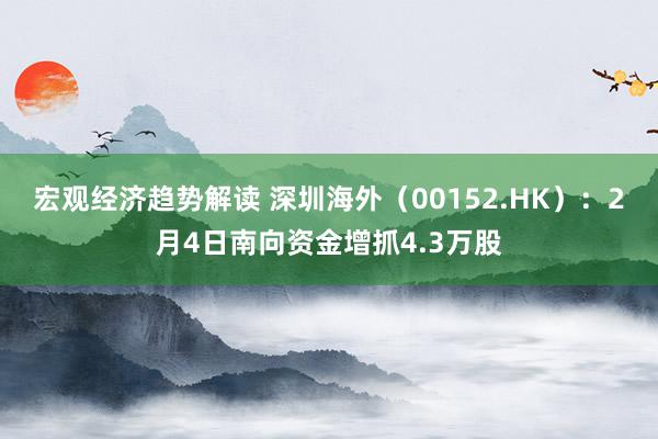 宏观经济趋势解读 深圳海外（00152.HK）：2月4日南向资金增抓4.3万股