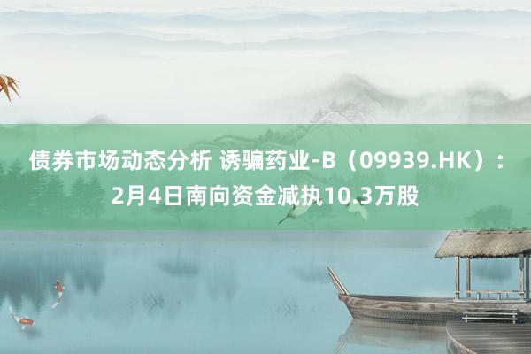 债券市场动态分析 诱骗药业-B（09939.HK）：2月4日南向资金减执10.3万股