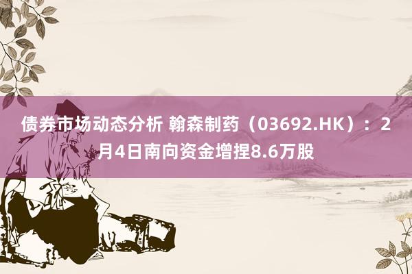 债券市场动态分析 翰森制药（03692.HK）：2月4日南向资金增捏8.6万股