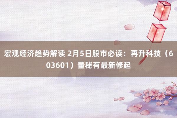 宏观经济趋势解读 2月5日股市必读：再升科技（603601）董秘有最新修起