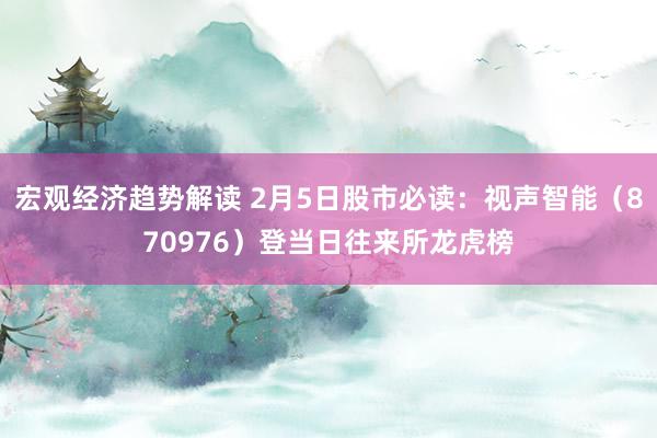 宏观经济趋势解读 2月5日股市必读：视声智能（870976）登当日往来所龙虎榜