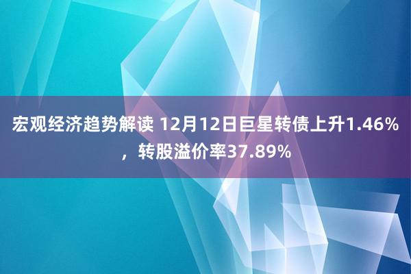 宏观经济趋势解读 12月12日巨星转债上升1.46%，转股溢价率37.89%