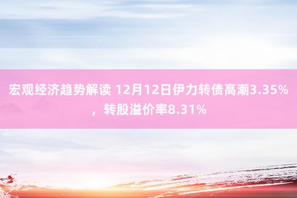 宏观经济趋势解读 12月12日伊力转债高潮3.35%，转股溢价率8.31%