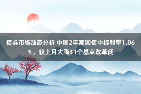 债券市场动态分析 中国2年期国债中标利率1.06%，较上月大降31个基点改革低