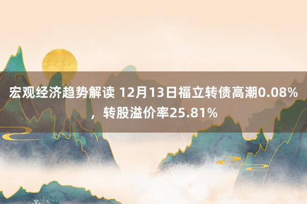 宏观经济趋势解读 12月13日福立转债高潮0.08%，转股溢价率25.81%