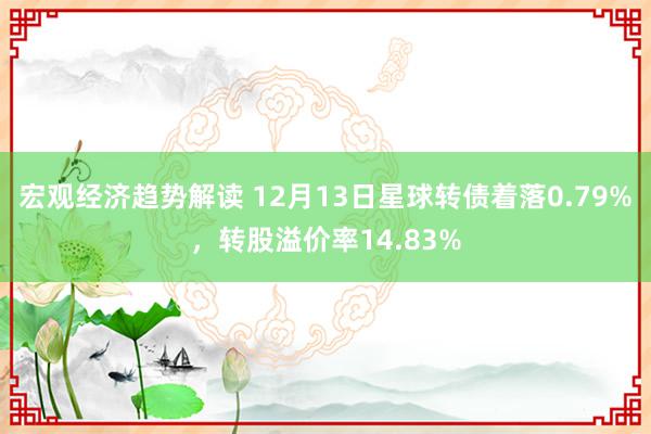 宏观经济趋势解读 12月13日星球转债着落0.79%，转股溢价率14.83%