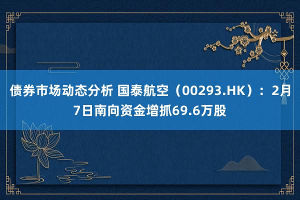 债券市场动态分析 国泰航空（00293.HK）：2月7日南向资金增抓69.6万股