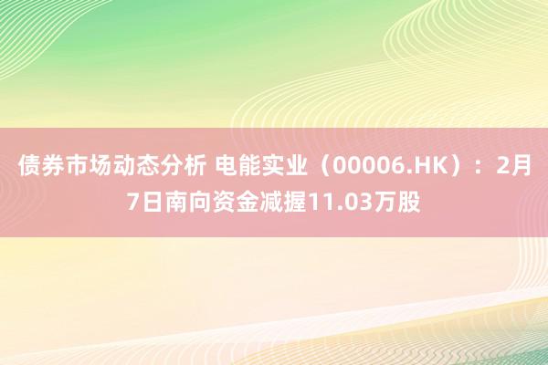 债券市场动态分析 电能实业（00006.HK）：2月7日南向资金减握11.03万股