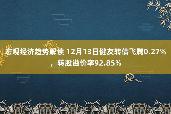 宏观经济趋势解读 12月13日健友转债飞腾0.27%，转股溢价率92.85%