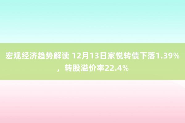 宏观经济趋势解读 12月13日家悦转债下落1.39%，转股溢价率22.4%