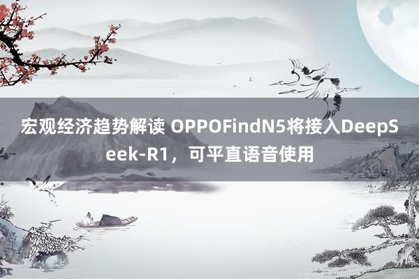 宏观经济趋势解读 OPPOFindN5将接入DeepSeek-R1，可平直语音使用