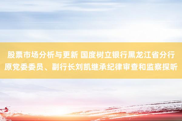 股票市场分析与更新 国度树立银行黑龙江省分行原党委委员、副行长刘凯继承纪律审查和监察探听