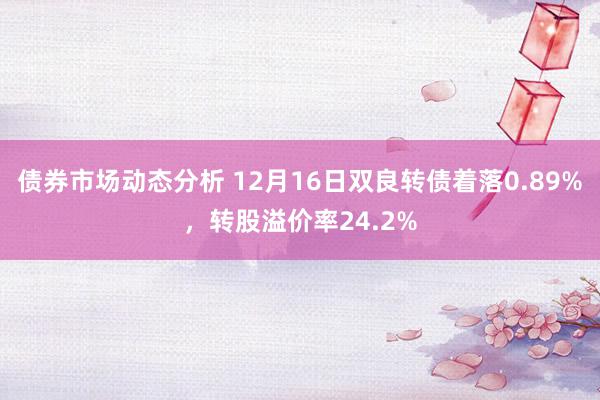 债券市场动态分析 12月16日双良转债着落0.89%，转股溢价率24.2%