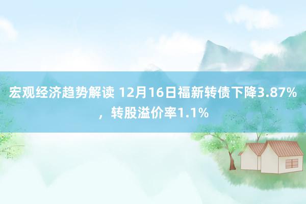 宏观经济趋势解读 12月16日福新转债下降3.87%，转股溢价率1.1%