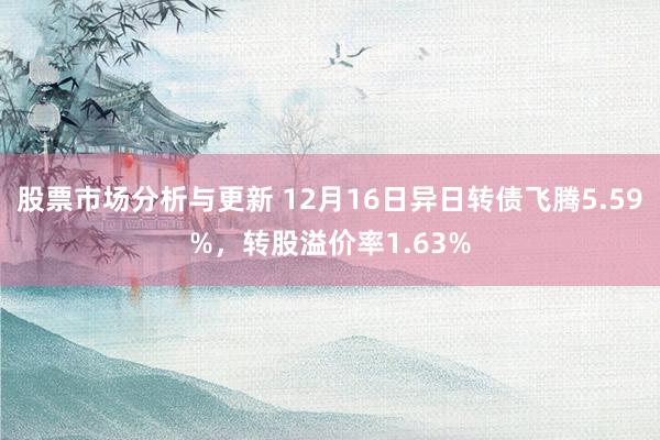 股票市场分析与更新 12月16日异日转债飞腾5.59%，转股溢价率1.63%