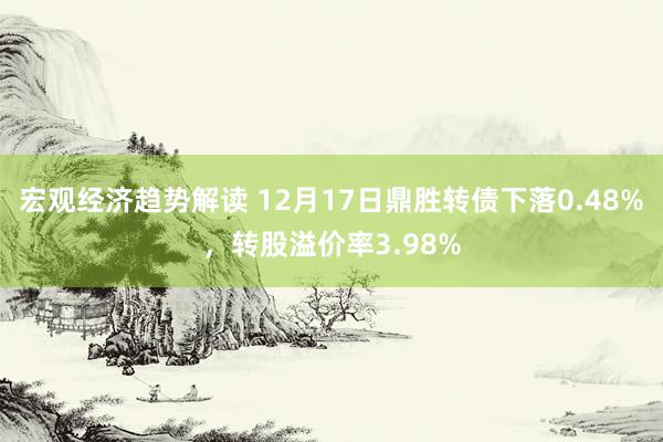 宏观经济趋势解读 12月17日鼎胜转债下落0.48%，转股溢价率3.98%