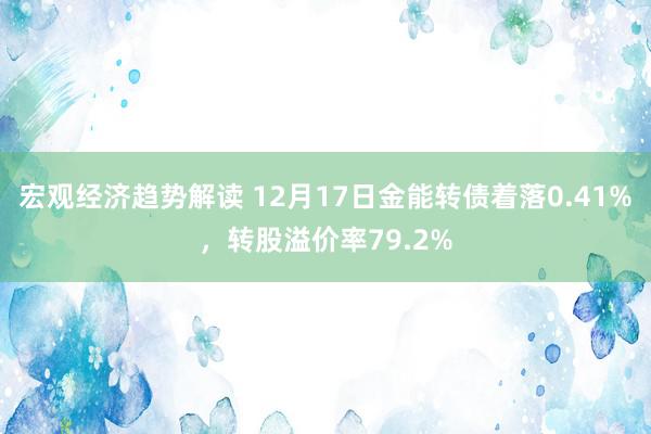 宏观经济趋势解读 12月17日金能转债着落0.41%，转股溢价率79.2%