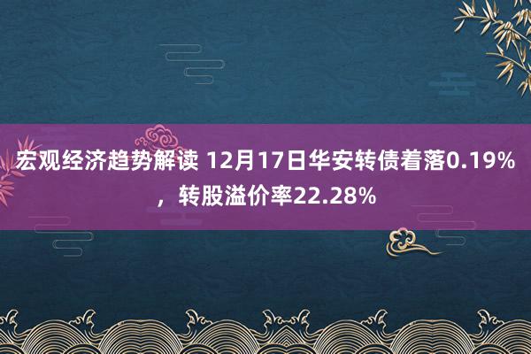 宏观经济趋势解读 12月17日华安转债着落0.19%，转股溢价率22.28%