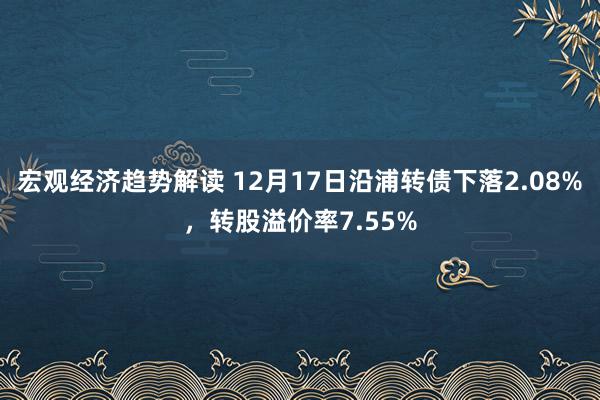 宏观经济趋势解读 12月17日沿浦转债下落2.08%，转股溢价率7.55%