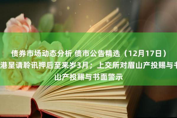 债券市场动态分析 债市公告精选（12月17日）| 富力香港呈请聆讯押后至来岁3月；上交所对眉山产投赐与书面警示