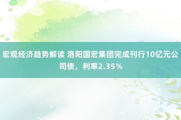 宏观经济趋势解读 洛阳国宏集团完成刊行10亿元公司债，利率2.35％