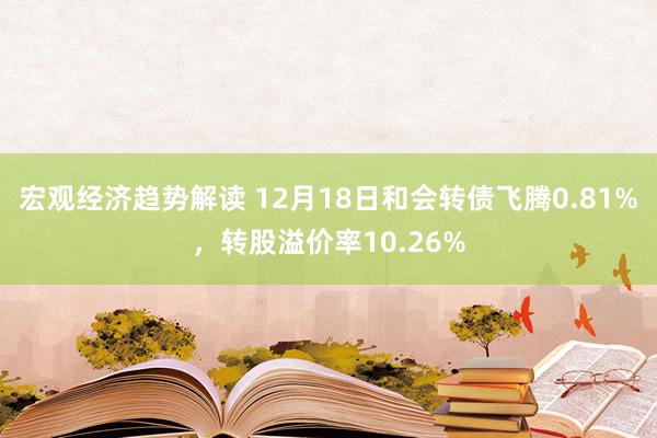 宏观经济趋势解读 12月18日和会转债飞腾0.81%，转股溢价率10.26%