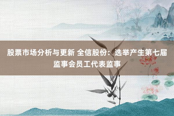 股票市场分析与更新 全信股份：选举产生第七届监事会员工代表监事