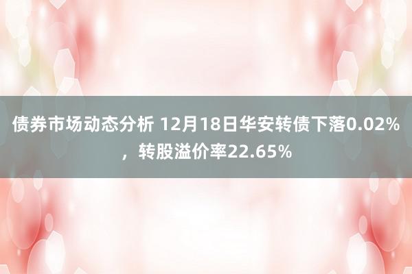 债券市场动态分析 12月18日华安转债下落0.02%，转股溢价率22.65%