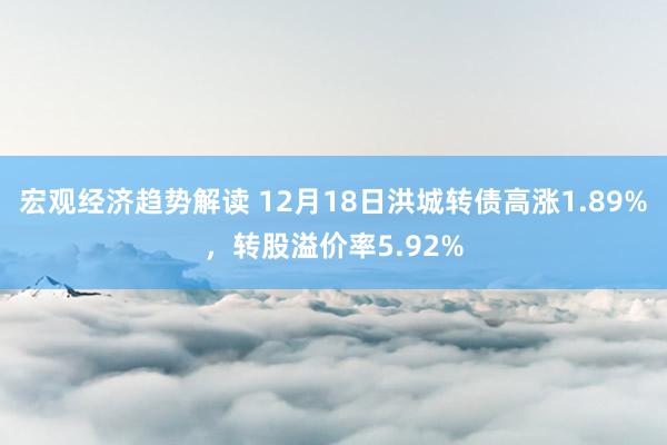 宏观经济趋势解读 12月18日洪城转债高涨1.89%，转股溢价率5.92%