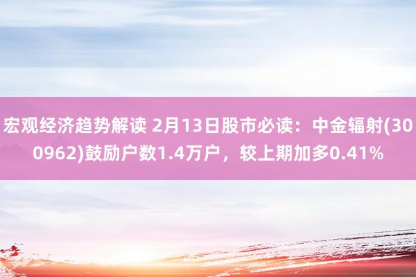 宏观经济趋势解读 2月13日股市必读：中金辐射(300962)鼓励户数1.4万户，较上期加多0.41%