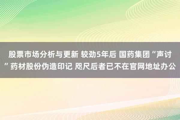 股票市场分析与更新 较劲5年后 国药集团“声讨”药材股份伪造印记 咫尺后者已不在官网地址办公