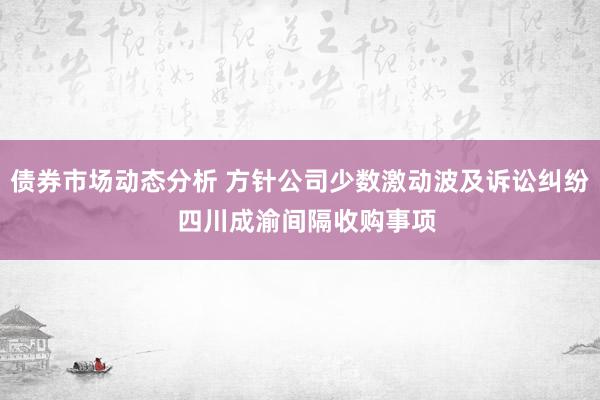 债券市场动态分析 方针公司少数激动波及诉讼纠纷  四川成渝间隔收购事项