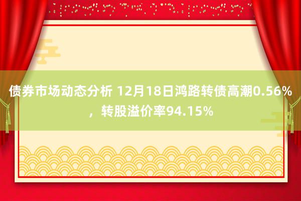 债券市场动态分析 12月18日鸿路转债高潮0.56%，转股溢价率94.15%